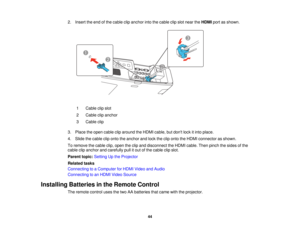 Page 44

2.
Insert theend ofthe cable clipanchor intothecable clipslot near theHDMI portasshown.
 1
 Cable
clipslot
 2
 Cable
clipanchor
 3
 Cable
clip
 3.
Place theopen cable cliparound theHDMI cable, butdont lockitinto place.
 4.
Slide thecable cliponto theanchor andlock theclip onto theHDMI connector asshown.
 To
remove thecable clip,open theclip and disconnect theHDMI cable. Thenpinch thesides ofthe
 cable
clipanchor andcarefully pullitout ofthe cable clipslot.
 Parent
topic:Setting Upthe Projector...