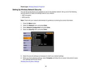 Page 61

Parent
topic:Wireless NetworkProjection
 Setting
UpWireless NetworkSecurity
 You
cansetupsecurity foryour projector touse onthe wireless network. Setupone ofthe following
 security
optionstomatch thesettings usedonyour network:
 •
WEP encryption
 •
WPA security
 Note:
Check withyour network administrator forguidance onentering thecorrect information.
 1.
Press theMenu button.
 2.
Select theNetwork menuandpress Enter.
 3.
Select Network Configuration andpress Enter.
 4.
Select theSecurity menuandpress...
