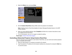 Page 69

4.
Select theOthers menuandpress Enter.
 5.
SettheCrestron RoomView settingtoOn toallow theprojector tobe detected.
 Note:
Enabling CrestronRoomView disablestheEpson Message Broadcast featureinthe EMP
 monitor
software.
 6.
When youfinish selecting settings,selectComplete andfollow theon-screen instructions tosave
 your
settings andexitthemenus.
 7.
Turn offthe projector, thenturniton again toenable thesetting.
 Parent
topic:Crestron RoomView Support
 Controlling
aNetworked ProjectorUsingCrestron...