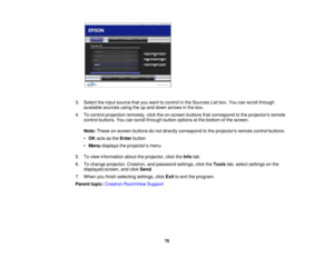 Page 70

3.
Select theinput source thatyouwant tocontrol inthe Sources Listbox. Youcanscroll through
 available
sourcesusingtheupand down arrows inthe box.
 4.
Tocontrol projection remotely,clicktheon-screen buttonsthatcorrespond tothe projectors remote
 control
buttons. Youcanscroll through buttonoptions atthe bottom ofthe screen.
 Note:
These on-screen buttonsdonot directly correspond tothe projectors remotecontrolbuttons:
 •
OK acts asthe Enter button
 •
Menu displays theprojectors menu
 5.
Toview...