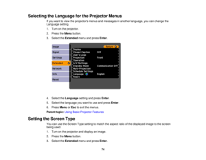 Page 74

Selecting
theLanguage forthe Projector Menus
 If
you want toview theprojectors menusandmessages inanother language, youcanchange the
 Language
setting.
 1.
Turn onthe projector.
 2.
Press theMenu button.
 3.
Select theExtended menuandpress Enter.
 4.
Select theLanguage settingandpress Enter.
 5.
Select thelanguage youwant touse and press Enter.
 6.
Press Menu orEsc toexit themenus.
 Parent
topic:UsingBasicProjector Features
 Setting
theScreen Type
 You
canusetheScreen Typesetting tomatch theaspect...