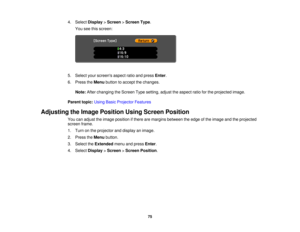 Page 75

4.
Select Display >Screen >Screen Type.
 You
seethisscreen:
 5.
Select yourscreens aspectratioandpress Enter.
 6.
Press theMenu button toaccept thechanges.
 Note:
Afterchanging theScreen Typesetting, adjusttheaspect ratioforthe projected image.
 Parent
topic:UsingBasicProjector Features
 Adjusting
theImage Position UsingScreen Position
 You
canadjust theimage position ifthere aremargins between theedge ofthe image andtheprojected
 screen
frame.
 1.
Turn onthe projector anddisplay animage.
 2.
Press...