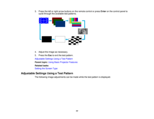 Page 77

3.
Press theleftorright arrow buttons onthe remote controlorpress Enter onthe control panelto
 cycle
through theavailable testpatterns.
 4.
Adjust theimage asnecessary.
 5.
Press theEsc toexit thetest pattern.
 Adjustable
SettingsUsingaTest Pattern
 Parent
topic:UsingBasicProjector Features
 Related
tasks
 Setting
theScreen Type
 Adjustable
SettingsUsingaTest Pattern
 The
following imageadjustments canbemade whilethetest pattern isdisplayed.
 77  
