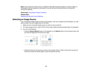 Page 92

Note:
Avoidusingtheremote controlinconditions withbright fluorescent lightsorindirect sunlight, or
 the
projector maynotrespond tocommands. Ifyou willnot use theremote controlforalong time,
 remove
thebatteries.
 Parent
topic:UsingBasicProjector Features
 Related
tasks
 Replacing
theRemote ControlBatteries
 Selecting
anImage Source
 If
you connected multipleimagesources tothe projector, suchasacomputer andDVD player, youmay
 want
toswitch fromoneimage source tothe other.
 1.
Make suretheconnected...