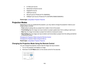 Page 115

4
 S-Video
portsource
 5
 Networked
computersource
 6
 DisplayPort
source
 7
 HDMI
portsource
 8
 SDI
port source (PowerLite ProG6900WU)
 9
 HDBaseT
portsource (PowerLite ProG6750WU/G6800/G6900WU)
 Parent
topic:UsingBasicProjector Features
 Projection
Modes
 Depending
onhow youpositioned theprojector, youmay need tochange theprojection modesoyour
 images
projectcorrectly.
 •
Front (default setting)letsyou project fromatable infront ofthe screen.
 •
Front/Ceiling flipstheimage overtop-to-bottom...