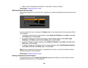 Page 128

7.
Make anote ofthe password andkeep itin asafe place incase youforget it.
 Parent
topic:Password SecurityTypes
 Selecting
Password SecurityTypes
 After
setting apassword, youseethismenu, allowing youtoselect thepassword securitytypesyouwant
 to
use.
 If
you donot see thismenu, holddown theFreeze buttononthe remote controlforfive seconds untilthe
 menu
appears.
 1.
Toprevent unauthorized useofthe projector, selectPower OnProtection ,press Enter,select On,
 press
Enter again, andpress Esc.
 2.
Toprevent...