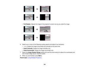 Page 140

•
Full Display :Adjusts theimage tothe projectors screensizeasyou scale theimage
 6.
Select oneormore ofthe following scalingoptions andadjust itas necessary:
 •
–or +:Scales theimage horizontally andvertically atthe same time
 •
Scale Vertically :Scales theimage vertically only
 •
Scale Horizontally :Scales theimage horizontally only
 7.
Select theImage Display Rangesettingandusethearrow buttons toadjust thecoordinates and
 size
ofeach image asyou view thescreen.
 8.
When youarefinished, pressMenu....