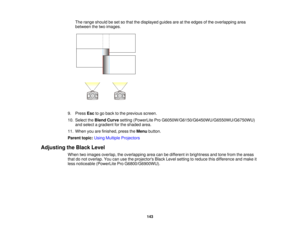 Page 143

The
range should beset sothat thedisplayed guidesareatthe edges ofthe overlapping area
 between
thetwo images.
 9.
Press Esctogo back tothe previous screen.
 10.
Select theBlend Curve setting (PowerLite ProG6050W/G6150/G6450WU/G6550WU/G6750WU)
 and
select agradient forthe shaded area.
 11.
When youarefinished, presstheMenu button.
 Parent
topic:UsingMultiple Projectors
 Adjusting
theBlack Level
 When
twoimages overlap, theoverlapping areacanbedifferent inbrightness andtone from theareas
 that
donot...