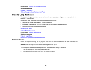 Page 182

Parent
topic:AirFilter andVent Maintenance
 Related
references
 Projector
LightStatus
 Optional
Equipment andReplacement Parts
 Projector
LampMaintenance
 The
projector keepstrackofthe number ofhours thelamp isused anddisplays thisinformation inthe
 projectors
menusystem.
 Replace
thelamp assoon aspossible whenthefollowing occurs:
 •
The projected imagegetsdarker orstarts todeteriorate
 •
Amessage appearswhenyouturn onthe projector tellingyoutoreplace thelamp
 •
The projectors lamplightisflashing...
