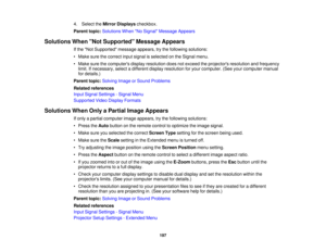 Page 197

4.
Select theMirror Displays checkbox.
 Parent
topic:Solutions WhenNo Signal Message Appears
 Solutions
WhenNot Supported Message Appears
 If
the Not Supported messageappears,trythe following solutions:
 •
Make surethecorrect inputsignal isselected onthe Signal menu.
 •
Make surethecomputers displayresolution doesnotexceed theprojectors resolutionandfrequency
 limit.
Ifnecessary, selectadifferent displayresolution foryour computer. (Seeyourcomputer manual
 for
details.)
 Parent
topic:Solving...
