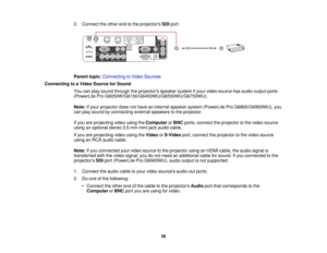 Page 39

2.
Connect theother endtothe projectors SDIport.
 Parent
topic:Connecting toVideo Sources
 Connecting
toaVideo Source forSound
 You
canplay sound through theprojectors speakersystemifyour video source hasaudio output ports
 (PowerLite
ProG6050W/G6150/G6450WU/G6550WU/G6750WU).
 Note:
Ifyour projector doesnothave aninternal speaker system(PowerLite ProG6800/G6900WU), you
 can
play sound byconnecting externalspeakers tothe projector.
 If
you areprojecting videousingtheComputer orBNC ports, connect...