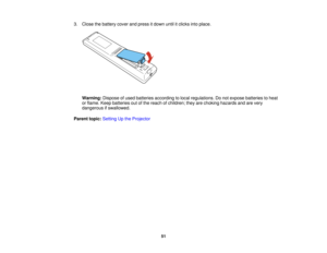 Page 51

3.
Close thebattery coverandpress itdown untilitclicks intoplace.
 Warning:
Disposeofused batteries according tolocal regulations. Donot expose batteries toheat
 or
flame. Keepbatteries outofthe reach ofchildren; theyarechoking hazards andarevery
 dangerous
ifswallowed.
 Parent
topic:Setting Upthe Projector
 51  