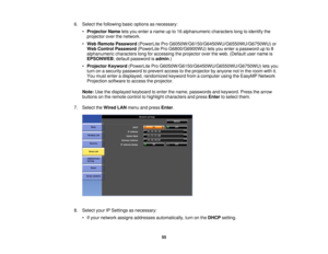 Page 55

6.
Select thefollowing basicoptions asnecessary:
 •
Projector Nameletsyou enter aname upto16 alphanumeric characterslongtoidentify the
 projector
overthenetwork.
 •
Web Remote Password (PowerLite ProG6050W/G6150/G6450WU/G6550WU/G6750WU) or
Web
Control Password (PowerLite ProG6800/G6900WU) letsyou enter apassword upto8
 alphanumeric
characterslongforaccessing theprojector overtheweb. (Default username is
 EPSONWEB
;default password isadmin .)
 •
Projector Keyword(PowerLite...