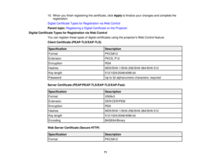Page 71

10.
When youfinish registering thecertificate, clickApply tofinalize yourchanges andcomplete the
 registration.

Digital
Certificate TypesforRegistration viaWeb Control
 Parent
topic:Registering aDigital Certificate onthe Projector
 Digital
Certificate TypesforRegistration viaWeb Control
 You
canregister thesetypesofdigital certificates usingtheprojectors WebControl feature.
 Client
Certificate (PEAP-TLS/EAP-TLS)
 Specification
 Description

Format
 PKCS#12

Extension
 PKCS,
P12
 Encryption
 RSA...