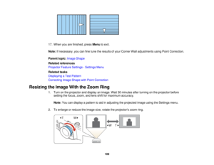 Page 109

17.
When youarefinished, pressMenu toexit.
 Note:
Ifnecessary, youcanfinetune theresults ofyour Corner Walladjustments usingPointCorrection.
 Parent
topic:Image Shape
 Related
references
 Projector
FeatureSettings -Settings Menu
 Related
tasks
 Displaying
aTest Pattern
 Correcting
ImageShape withPoint Correction
 Resizing
theImage WiththeZoom Ring
 1.
Turn onthe projector anddisplay animage. Wait30minutes afterturning onthe projector before
 setting
thefocus, zoom, andlens shiftformaximum accuracy....