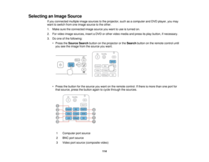Page 114

Selecting
anImage Source
 If
you connected multipleimagesources tothe projector, suchasacomputer andDVD player, youmay
 want
toswitch fromoneimage source tothe other.
 1.
Make suretheconnected imagesource youwant touse isturned on.
 2.
Forvideo image sources, insertaDVD orother video media andpress itsplay button, ifnecessary.
 3.
Doone ofthe following:
 •
Press theSource Searchbuttononthe projector orthe Search buttononthe remote controluntil
 you
seetheimage fromthesource youwant.
 •
Press thebutton...