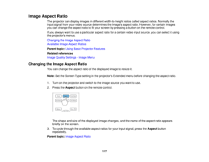 Page 117

Image
Aspect Ratio
 The
projector candisplay images indifferent width-to-height ratioscalled aspect ratios.Normally the
 input
signal fromyourvideo source determines theimages aspectratio.However, forcertain images
 you
canchange theaspect ratiotofityour screen bypressing abutton onthe remote control.
 If
you always wanttouse aparticular aspectratioforacertain videoinputsource, youcanselect itusing
 the
projectors menus.
 Changing
theImage Aspect Ratio
 Available
ImageAspect Ratios
 Parent...