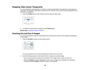 Page 125

Stopping
VideoAction Temporarily
 You
cantemporarily stoptheaction inavideo orcomputer presentation andkeep thecurrent imageon
 the
screen. Anysound orvideo action continues torun, however, soyou cannot resume projection atthe
 point
thatyoustopped it.
 1.
Press theFreeze buttononthe remote controltostop thevideo action.
 2.
Torestart thevideo action inprogress, pressFreeze again.
 Parent
topic:Adjusting ProjectorFeatures
 Zooming
IntoandOutofImages
 You
candraw attention toparts ofapresentation...