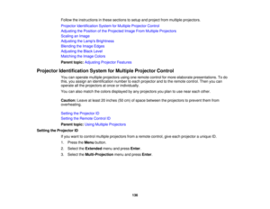 Page 136

Follow
theinstructions inthese sections tosetup andproject frommultiple projectors.
 Projector
Identification SystemforMultiple Projector Control
 Adjusting
thePosition ofthe Projected ImageFromMultiple Projectors
 Scaling
anImage
 Adjusting
theLamp s Brightness
 Blending
theImage Edges
 Adjusting
theBlack Level
 Matching
theImage Colors
 Parent
topic:Adjusting ProjectorFeatures
 Projector
Identification SystemforMultiple Projector Control
 You
canoperate multiple projectors usingoneremote...