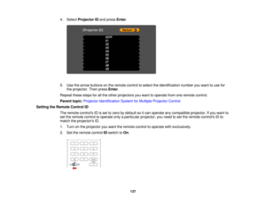 Page 137

4.
Select Projector IDand press Enter.
 5.
Use thearrow buttons onthe remote controltoselect theidentification numberyouwant touse for
 the
projector. Thenpress Enter.
 Repeat
thesestepsforallthe other projectors youwant tooperate fromoneremote control.
 Parent
topic:Projector Identification SystemforMultiple Projector Control
 Setting
theRemote ControlID
 The
remote controls IDisset tozero bydefault soitcan operate anycompatible projector.Ifyou want to
 set
the remote controltooperate onlyaparticular...