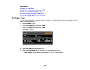 Page 139

Related
tasks
 Displaying
aTest Pattern
 Adjusting
theImage Position UsingLensShift
 Resizing
theImage WiththeZoom Ring
 Correcting
ImageShape withQuick Corner
 Correcting
ImageShape withPoint Correction
 Scaling
anImage
 You
canproject thesame image frommultiple projectors andusetheScale feature tocrop andcombine
 them
intoone large image.
 1.
Press theMenu button.
 2.
Select theSignal menuandpress Enter.
 3.
Select theScale setting andpress Enter.
 You
seethisscreen:
 4.
Select theScale setting...