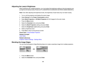 Page 141

Adjusting
theLamp s Brightness
 When
projecting withmultiple projectors, youmust adjust thebrightness settingsothat allprojectors are
 as
bright asthe darkest lamp(PowerLite ProG6050W/G6150/G6550WU/G6750WU/G6800/G6900WU).
 Note:
Evenafteradjusting thebrightness levels,thebrightness ofeach lampmaynotmatch exactly.
 1.
Turn onallthe projectors anddisplay thesame image.
 2.
Select Normal forthe Power Consumption setting.
 3.
Select Multi-Projection or3D Multi-Projection (for3Dimages) forthe color mode....