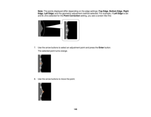 Page 146

Note:
Thepoints displayed differdepending onthe edge settings (Top Edge ,Bottom Edge,Right
 Edge
,Left Edge )and thegeometric adjustment methodselected. Forexample, ifLeft Edge isset
 and
5× 5is selected forthe Point Correction setting,youseeascreen likethis:
 7.
Use thearrow buttons toselect anadjustment pointandpress theEnter button.
 The
selected pointturns orange.
 8.
Use thearrow buttons tomove thepoint.
 146    