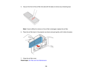 Page 179

5.
Vacuum thefront ofthe airfilter (theside withthetabs) toremove anyremaining dust.
 Note:
Ifdust isdifficult toremove orthe airfilter isdamaged, replacetheairfilter.
 6.
Place theairfilter back inthe projector asshown andpush gently untilitclicks intoplace.
 7.
Close theairfilter cover.
 Parent
topic:AirFilter andVent Maintenance
 179   