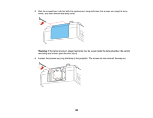 Page 183

3.
Use thescrewdriver includedwiththereplacement lamptoloosen thescrews securing thelamp
 cover,
andthen remove thelamp cover.
 Warning:
Ifthe lamp isbroken, glassfragments maybeloose inside thelamp chamber. Becareful
 removing
anybroken glasstoavoid injury.
 4.
Loosen thescrews securing thelamp tothe projector. Thescrews donot come allthe way out.
 183   