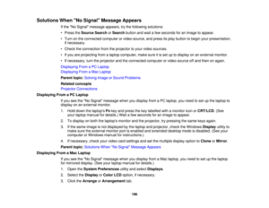Page 196

Solutions
WhenNo Signal Message Appears
 If
the No Signal message appears,trythe following solutions:
 •
Press theSource SearchorSearch buttonandwait afew seconds foranimage toappear.
 •
Turn onthe connected computerorvideo source, andpress itsplay button tobegin yourpresentation,
 if
necessary.
 •
Check theconnection fromtheprojector toyour video sources.
 •
Ifyou areprojecting fromalaptop computer, makesureitis set uptodisplay onanexternal monitor.
 •
Ifnecessary, turntheprojector andtheconnected...