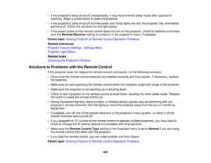 Page 202

•
Ifthe projectors lampshuts offunexpectedly, itmay have entered sleepmode afteraperiod of
 inactivity.
Beginapresentation towake theprojector.
 •
Ifthe projectors lampshuts offand thepower andTemp lightsarered, theprojector hasoverheated
 and
shut off.Check thesolutions forthis light status.
 •
Ifthe power button onthe remote controldoesnotturn onthe projector, checkitsbatteries andmake
 sure
theRemote Receiver settingisturned oninthe projectors menu,ifavailable.
 Parent
topic:Solving Projector...