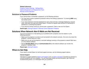 Page 203

Related
references
 Projector
FeatureSettings -Settings Menu
 Optional
Equipment andReplacement Parts
 Remote
ControlOperation
 Solutions
toPassword Problems
 If
you cannot enterorremember apassword, trythe following solutions:
 •
You may have turned onpassword protection withoutfirstsetting apassword. Tryentering 0000using
 the
remote control.
 •
Ifyou have entered anincorrect password toomany timesandseeamessage displaying arequest
 code,
writedown thecode andcontact Epson.Provide therequest...