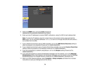 Page 76

5.
Select theSNMP menuandpress Enter (PowerLite
 G6050W/G6150/G6450WU/G6550WU/G6750WU).

6.
Enter uptotwo IPaddresses toreceive SNMPnotifications, using0to 255 foreach address field.
 Note:
Toenter theIPaddress usingthenumeric keysonthe remote control, pressandhold the
 Num
button. Donot use these addresses: 127.x.x.xor224.0.0.0 through255.255.255.255 (wherex
 is
anumber from0to 255).
 7.
Ifyour network environment usesanAMX controller, turnonthe AMX Device Discovery settingto
 allow
theprojector tobe...