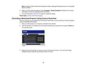 Page 81

Note:
Enabling CrestronRoomView disablestheEpson Message Broadcast featureinthe EasyMP
 Monitor
software.
 6.
When youfinish selecting settings,selectComplete orSetup Complete andfollow theon-screen
 instructions
tosave yoursettings andexitthemenus.
 7.
Turn offthe projector, thenturniton again toenable thesetting.
 Parent
topic:Crestron RoomView Support
 Controlling
aNetworked ProjectorUsingCrestron RoomView
 Once
youhave setupyour projector touse Crestron RoomView, youcancontrol andmonitor...