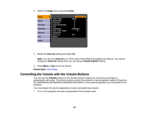 Page 121

3.
Select theImage menuandpress Enter.
 4.
Select theAuto Irissetting andselect On.
 Note:
Youcanturn Auto Irisonoroff for each Color Mode thatsupports thefeature. Youcannot
 change
theAuto Irissetting whenyouareusing aClosed Caption setting.
 5.
Press Menu orEsc toexit themenus.
 Parent
topic:ColorMode
 Controlling
theVolume withtheVolume Buttons
 You
canusetheVolume buttonsonthe remote controltoadjust thevolume asyou project a
 presentation
withaudio. Thevolume buttons controltheprojector ’s internal...