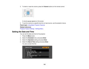 Page 122

2.
Tolower orraise thevolume, presstheVolume buttonsonthe remote control.
 A
volume gaugeappears onthe screen.
 3.
Toset the volume toaspecific levelforaninput source, usetheprojector menus.
 Parent
topic:UsingBasicProjector Features
 Related
references
 Projector
FeatureSettings -Settings Menu
 Setting
theDate andTime
 You
cansetthe date andtime forthe projector.
 1.
Press theMenu button.
 2.
Select theExtended menuandpress Enter.
 3.
Select theOperation settingandpress Enter.
 4.
Select theDate &Time...