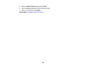 Page 123

5.
Select theDate &Time setting andpress Enter.
 6.
Use thedisplayed keyboardtoenter thedate andtime.
 7.
When youarefinished, pressMenu.
 Parent
topic:UsingBasicProjector Features
 123 