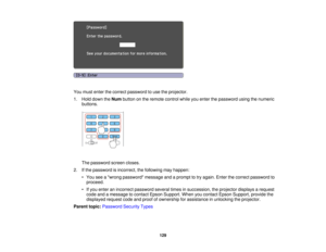 Page 129

You
must enter thecorrect password touse theprojector.
 1.
Hold down theNum button onthe remote controlwhileyouenter thepassword usingthenumeric
 buttons.

The
password screencloses.
 2.
Ifthe password isincorrect, thefollowing mayhappen:
 •
You seeawrong password messageandaprompt totry again. Enterthecorrect password to
 proceed.

•
Ifyou enter anincorrect password severaltimesinsuccession, theprojector displaysarequest
 code
andamessage tocontact EpsonSupport. Whenyoucontact EpsonSupport,...