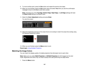 Page 147

9.
Tomove another point,press theEsc button andrepeat theprevious twosteps.
 10.
When youarefinished, presstheEsc button twiceandselect Yeswhen youseetheconfirmation
 message
toreturn tothe Black Levelmenu screen.
 Note:
Changing anyofthe Top Edge ,Bottom Edge,Right Edge,or Left Edge settings willreset
 the
Black Levelsetting toits default value.
 11.
Select theColor Adjustment settingandpress Enter.
 You
seethisscreen:
 12.
Adjust thebrightness andtone ofthe areas thatdonot overlap tomatch theareas...