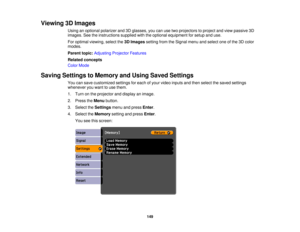 Page 149

Viewing
3DImages
 Using
anoptional polarizer and3Dglasses, youcanusetwoprojectors toproject andview passive 3D
 images.
Seetheinstructions suppliedwiththeoptional equipment forsetup anduse.
 For
optimal viewing, selectthe3DImages settingfromtheSignal menuandselect oneofthe 3Dcolor
 modes.

Parent
topic:Adjusting ProjectorFeatures
 Related
concepts
 Color
Mode
 Saving
Settings toMemory andUsing Saved Settings
 You
cansave customized settingsforeach ofyour video inputs andthen select thesaved settings...