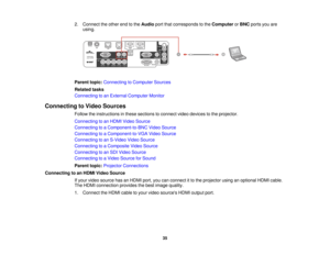 Page 35

2.
Connect theother endtothe Audio portthatcorresponds tothe Computer orBNC ports youare
 using.

Parent
topic:Connecting toComputer Sources
 Related
tasks
 Connecting
toan External Computer Monitor
 Connecting
toVideo Sources
 Follow
theinstructions inthese sections toconnect videodevices tothe projector.
 Connecting
toan HDMI Video Source
 Connecting
toaComponent-to-BNC VideoSource
 Connecting
toaComponent-to-VGA VideoSource
 Connecting
toan S-Video VideoSource
 Connecting
toaComposite VideoSource...