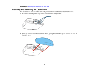 Page 47

Parent
topic:Attaching andRemoving theLens Unit
 Attaching
andRemoving theCable Cover
 You
canattach thecable cover thatcame withyour projector tohide theattached cablesfromview.
 1.
Bundle thecables together usingaband orother fastener (notprovided).
 2.
Place thecable cover onthe projector asshown, guiding thecables through thenotch onthe base of
 the
cable cover.
 47   