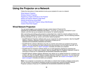 Page 52

Using
theProjector onaNetwork
 Follow
theinstructions inthese sections toset upyour projector foruse onanetwork.
 Wired
Network Projection
 Wireless
NetworkProjection
 Registering
aDigital Certificate onthe Projector
 Setting
UpProjector NetworkE-MailAlerts
 Setting
UpMonitoring UsingSNMP
 Controlling
aNetworked ProjectorUsingaWeb Browser
 Crestron
RoomView Support
 Wired
Network Projection
 You
cansend images toyour projector throughawired network (PowerLite Pro...
