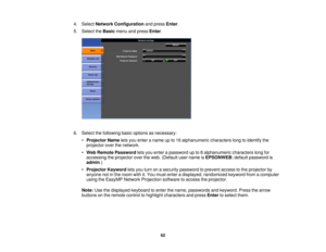 Page 62

4.
Select Network Configuration andpress Enter.
 5.
Select theBasic menuandpress Enter.
 6.
Select thefollowing basicoptions asnecessary:
 •
Projector Nameletsyou enter aname upto16 alphanumeric characterslongtoidentify the
 projector
overthenetwork.
 •
Web Remote Password letsyou enter apassword upto8alphanumeric characterslongfor
 accessing
theprojector overtheweb. (Default username isEPSONWEB ;default password is
 admin
.)
 •
Projector Keywordletsyou turn onasecurity password toprevent accesstothe...