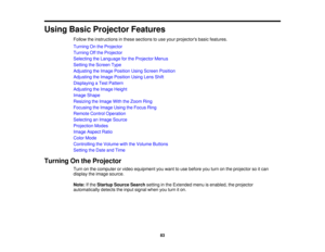 Page 83

Using
BasicProjector Features
 Follow
theinstructions inthese sections touse your projectors basicfeatures.
 Turning
Onthe Projector
 Turning
Offthe Projector
 Selecting
theLanguage forthe Projector Menus
 Setting
theScreen Type
 Adjusting
theImage Position UsingScreen Position
 Adjusting
theImage Position UsingLensShift
 Displaying
aTest Pattern
 Adjusting
theImage Height
 Image
Shape
 Resizing
theImage WiththeZoom Ring
 Focusing
theImage UsingtheFocus Ring
 Remote
ControlOperation
 Selecting
anImage...