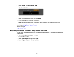 Page 87

4.
Select Display >Screen >Screen Type.
 You
seethisscreen:
 5.
Select yourscreens aspectratioandpress Enter.
 6.
Press theMenu button toaccept thechanges.
 Note:
Afterchanging theScreen Typesetting, adjusttheaspect ratioforthe projected image.
 Parent
topic:UsingBasicProjector Features
 Related
concepts
 Image
Aspect Ratio
 Adjusting
theImage Position UsingScreen Position
 You
canadjust theimage position ifthere aremargins between theedge ofthe image andtheprojected
 screen
frame.
 1.
Turn onthe...