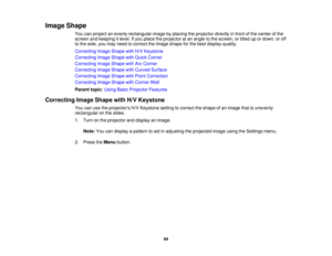 Page 94

Image
Shape
 You
canproject anevenly rectangular imagebyplacing theprojector directlyinfront ofthe center ofthe
 screen
andkeeping itlevel. Ifyou place theprojector atan angle tothe screen, ortilted upordown, oroff
 to
the side, youmay need tocorrect theimage shape forthe best display quality.
 Correcting
ImageShape withH/VKeystone
 Correcting
ImageShape withQuick Corner
 Correcting
ImageShape withArcCorner
 Correcting
ImageShape withCurved Surface
 Correcting
ImageShape withPoint Correction...