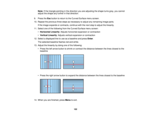 Page 102

Note:
Ifthe triangle pointing inthe direction youareadjusting theshape turnsgray,youcannot
 adjust
theshape anyfurther inthat direction.
 9.
Press theEsc button toreturn tothe Curved Surface menuscreen.
 10.
Repeat theprevious threesteps asnecessary toadjust anyremaining imageparts.
 If
the image expands orcontracts, continuewiththenext steptoadjust thelinearity.
 11.
Select oneofthe following fromtheCurved Surface menuscreen:
 •
Horizontal Linearity:Adjusts horizontal expansion orcontraction
 •...