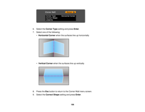 Page 106

6.
Select theCorner Typesetting andpress Enter.
 7.
Select oneofthe following:
 •
Horizontal Cornerwhenthesurfaces lineuphorizontally
 •
Vertical Cornerwhenthesurfaces lineupvertically
 8.
Press theEsc button toreturn tothe Corner Wallmenu screen.
 9.
Select theCorrect Shapesettingandpress Enter.
 106   