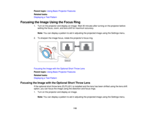 Page 110

Parent
topic:UsingBasicProjector Features
 Related
tasks
 Displaying
aTest Pattern
 Focusing
theImage UsingtheFocus Ring
 1.
Turn onthe projector anddisplay animage. Wait30minutes afterturning onthe projector before
 setting
thefocus, zoom, andlens shiftformaximum accuracy.
 Note:
Youcandisplay apattern toaid inadjusting theprojected imageusingtheSettings menu.
 2.
Tosharpen theimage focus,rotatetheprojector ’s focus ring.
 Focusing
theImage withtheOptional ShortThrow Lens
 Parent...